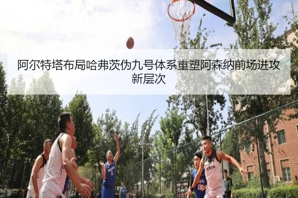 阿尔特塔布局哈弗茨伪九号体系重塑阿森纳前场进攻新层次