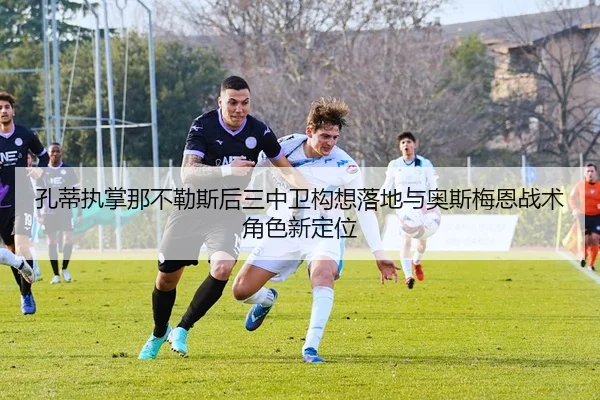 孔蒂执掌那不勒斯后三中卫构想落地与奥斯梅恩战术角色新定位