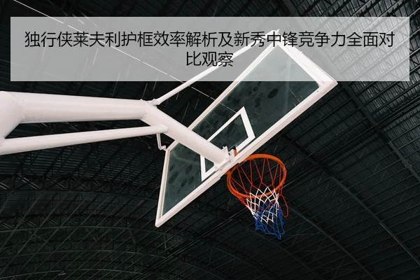 独行侠莱夫利护框效率解析及新秀中锋竞争力全面对比观察