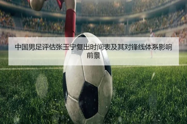中国男足评估张玉宁复出时间表及其对锋线体系影响前景