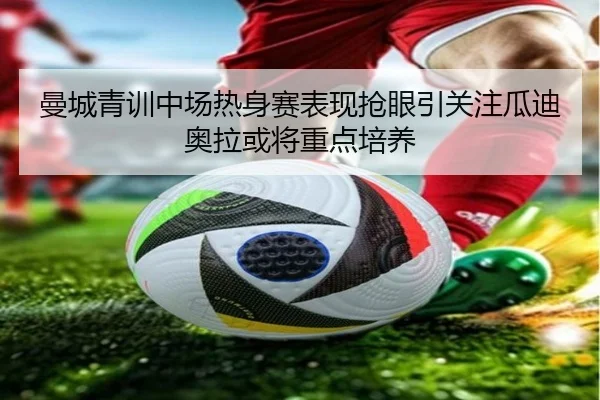 曼城青训中场热身赛表现抢眼引关注瓜迪奥拉或将重点培养