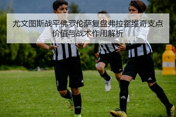 尤文图斯战平佛罗伦萨复盘弗拉霍维奇支点价值与战术作用解析