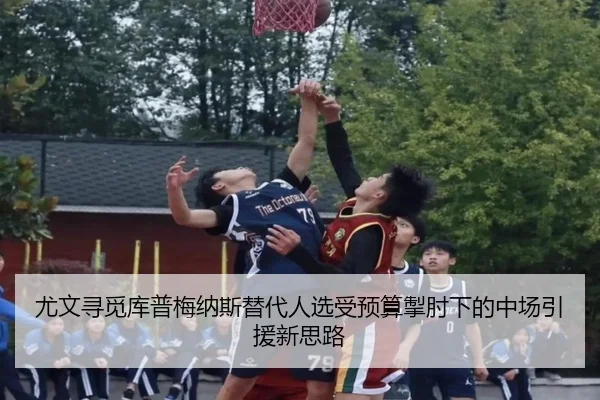 尤文寻觅库普梅纳斯替代人选受预算掣肘下的中场引援新思路