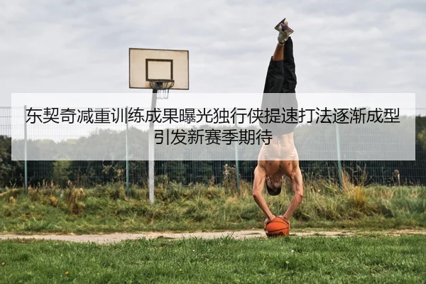 东契奇减重训练成果曝光独行侠提速打法逐渐成型引发新赛季期待
